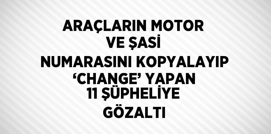 ARAÇLARIN MOTOR VE ŞASİ NUMARASINI KOPYALAYIP ‘CHANGE’ YAPAN 11 ŞÜPHELİYE GÖZALTI