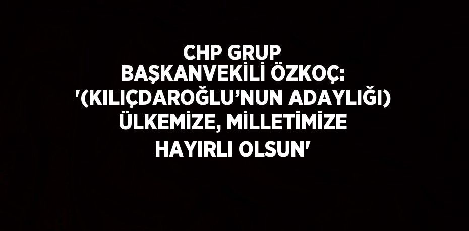 CHP GRUP BAŞKANVEKİLİ ÖZKOÇ: '(KILIÇDAROĞLU’NUN ADAYLIĞI) ÜLKEMİZE, MİLLETİMİZE HAYIRLI OLSUN'