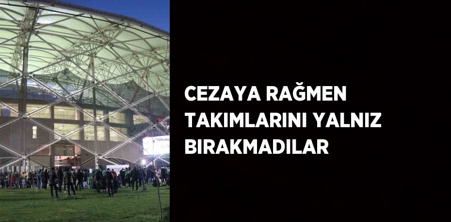 CEZAYA RAĞMEN TAKIMLARINI YALNIZ BIRAKMADILAR