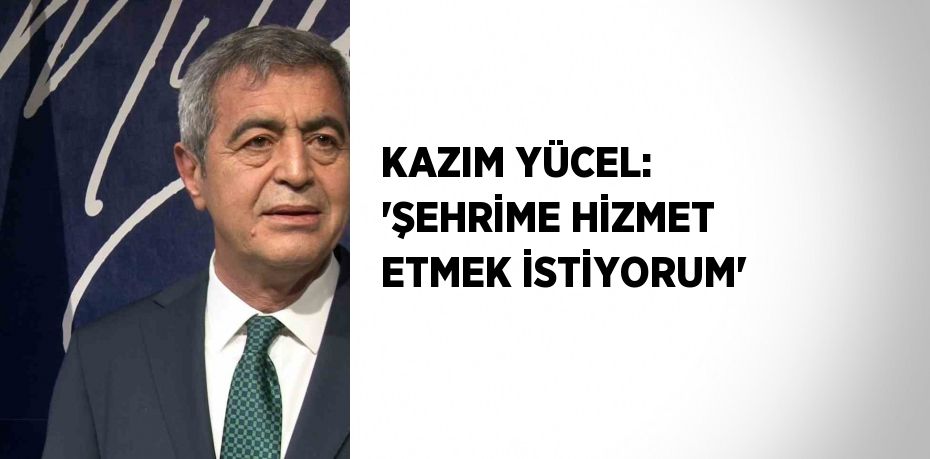 KAZIM YÜCEL: 'ŞEHRİME HİZMET ETMEK İSTİYORUM'