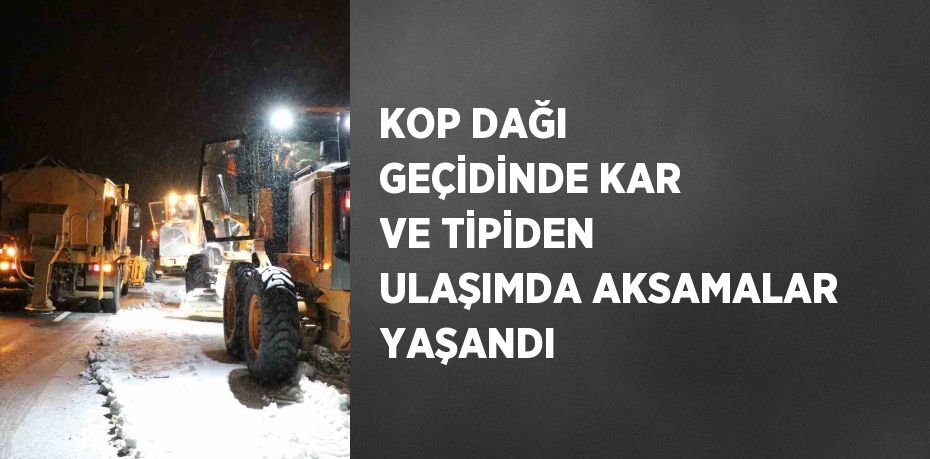 KOP DAĞI GEÇİDİNDE KAR VE TİPİDEN ULAŞIMDA AKSAMALAR YAŞANDI