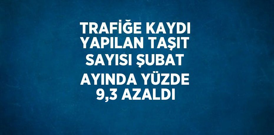 TRAFİĞE KAYDI YAPILAN TAŞIT SAYISI ŞUBAT AYINDA YÜZDE 9,3 AZALDI