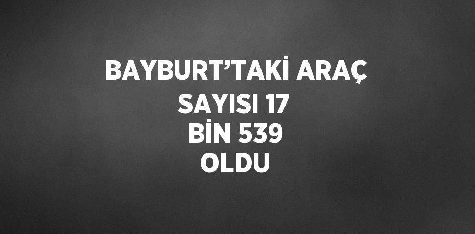 BAYBURT’TAKİ ARAÇ SAYISI 17 BİN 539 OLDU