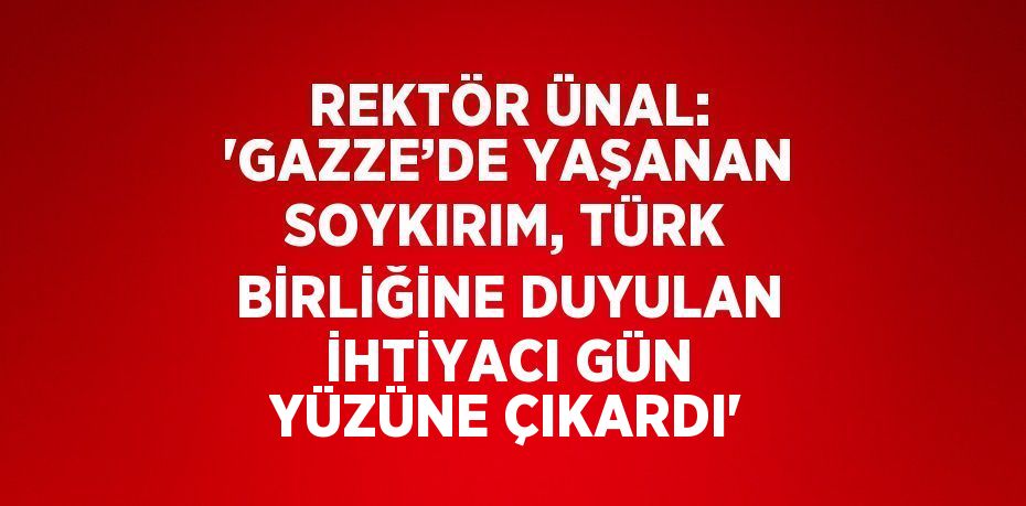 REKTÖR ÜNAL: 'GAZZE’DE YAŞANAN SOYKIRIM, TÜRK BİRLİĞİNE DUYULAN İHTİYACI GÜN YÜZÜNE ÇIKARDI'