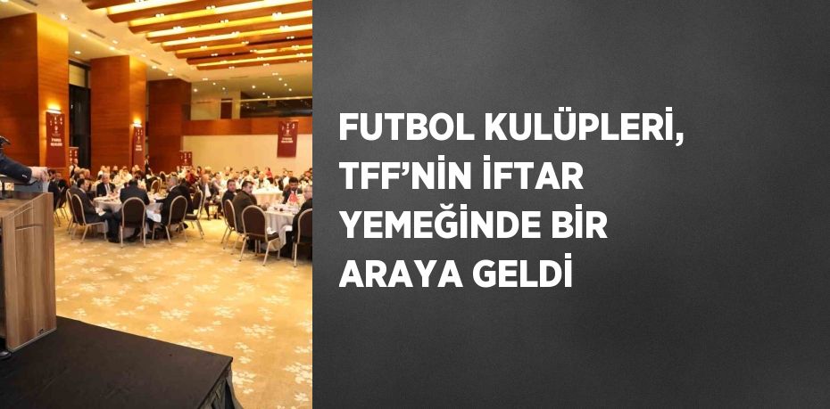 FUTBOL KULÜPLERİ, TFF’NİN İFTAR YEMEĞİNDE BİR ARAYA GELDİ