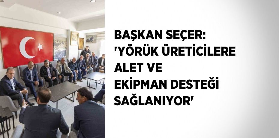 BAŞKAN SEÇER: 'YÖRÜK ÜRETİCİLERE ALET VE EKİPMAN DESTEĞİ SAĞLANIYOR'