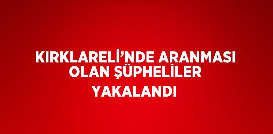 KIRKLARELİ’NDE ARANMASI OLAN ŞÜPHELİLER YAKALANDI