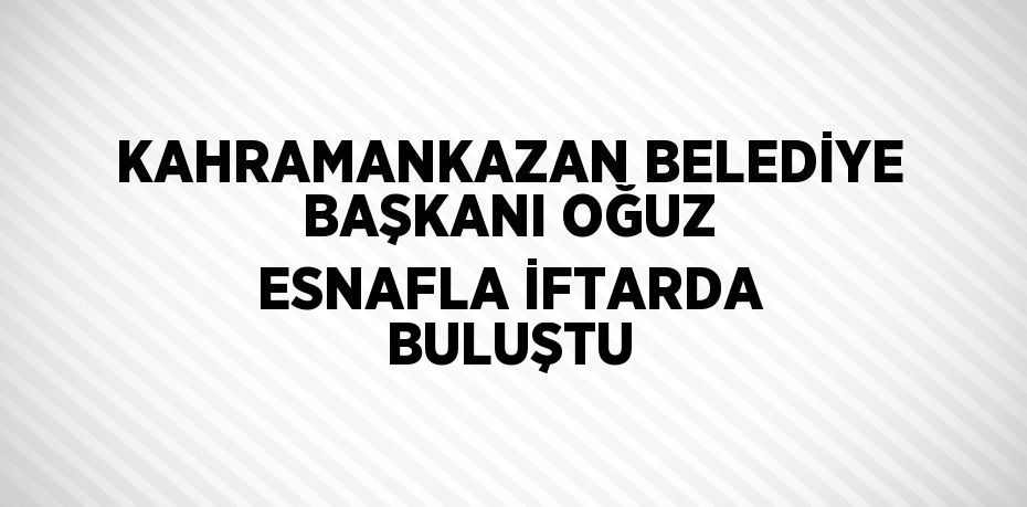 KAHRAMANKAZAN BELEDİYE BAŞKANI OĞUZ ESNAFLA İFTARDA BULUŞTU