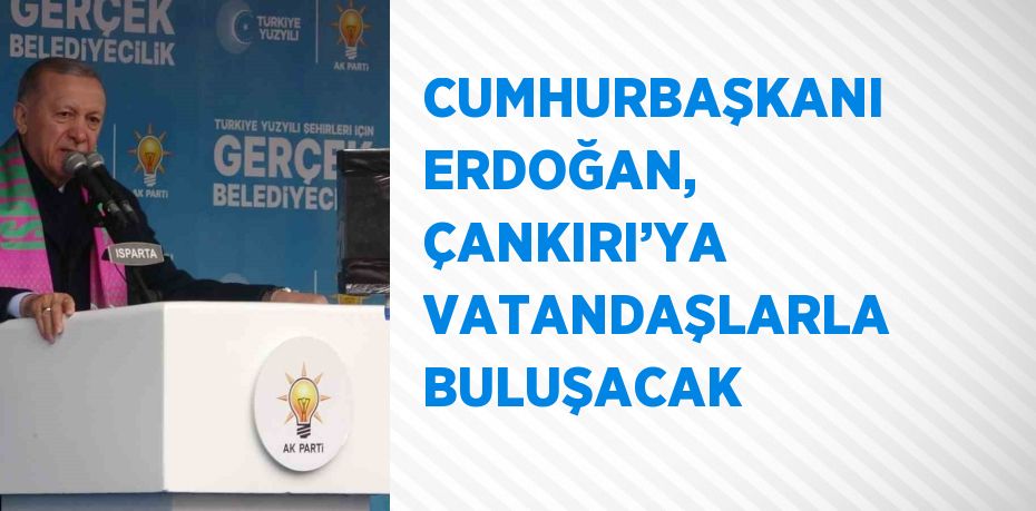 CUMHURBAŞKANI ERDOĞAN, ÇANKIRI’YA VATANDAŞLARLA BULUŞACAK