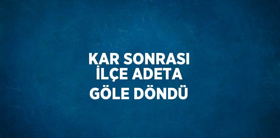 KAR SONRASI İLÇE ADETA GÖLE DÖNDÜ