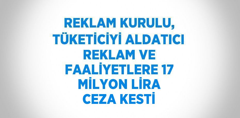 REKLAM KURULU, TÜKETİCİYİ ALDATICI REKLAM VE FAALİYETLERE 17 MİLYON LİRA CEZA KESTİ