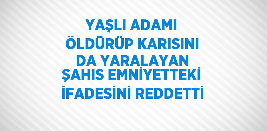 YAŞLI ADAMI ÖLDÜRÜP KARISINI DA YARALAYAN ŞAHIS EMNİYETTEKİ İFADESİNİ REDDETTİ