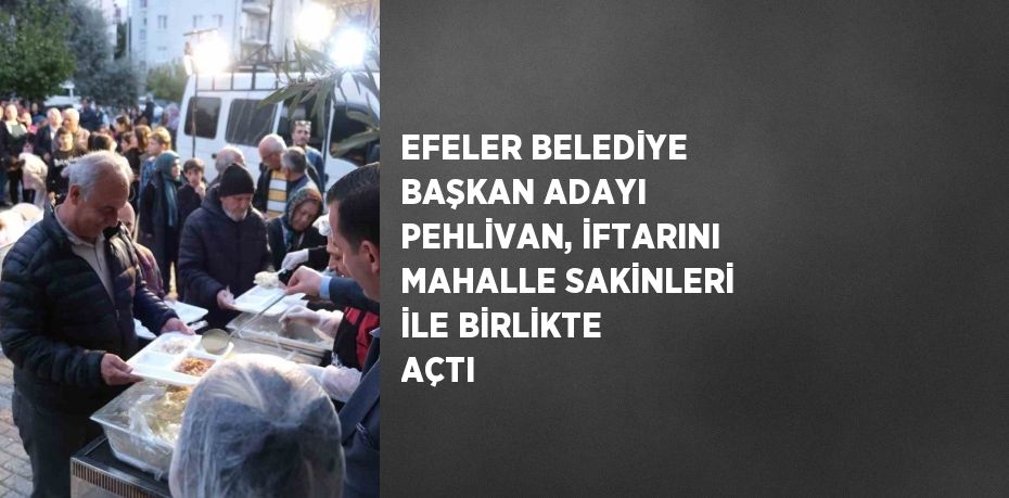 EFELER BELEDİYE BAŞKAN ADAYI PEHLİVAN, İFTARINI MAHALLE SAKİNLERİ İLE BİRLİKTE AÇTI