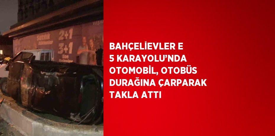 BAHÇELİEVLER E 5 KARAYOLU’NDA OTOMOBİL, OTOBÜS DURAĞINA ÇARPARAK TAKLA ATTI