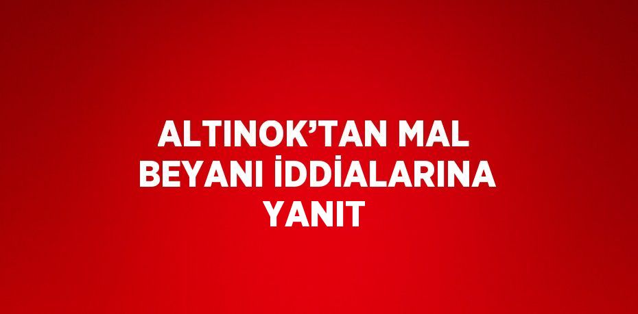 ALTINOK’TAN MAL BEYANI İDDİALARINA YANIT