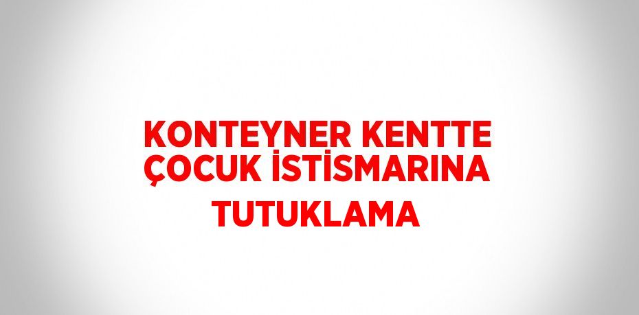 KONTEYNER KENTTE ÇOCUK İSTİSMARINA TUTUKLAMA