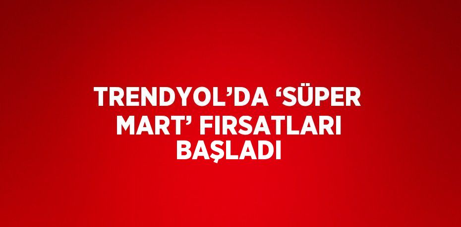 TRENDYOL’DA ‘SÜPER MART’ FIRSATLARI BAŞLADI