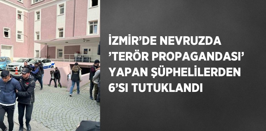 İZMİR’DE NEVRUZDA ’TERÖR PROPAGANDASI’ YAPAN ŞÜPHELİLERDEN 6’SI TUTUKLANDI