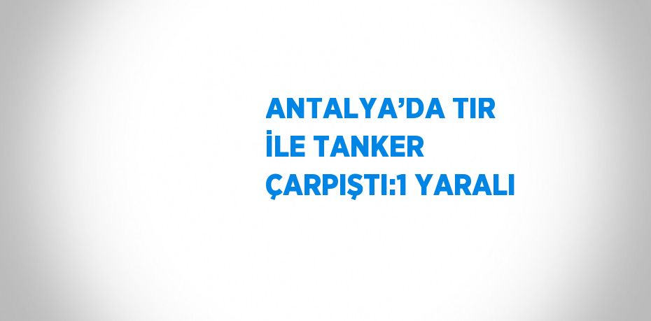 ANTALYA’DA TIR İLE TANKER ÇARPIŞTI:1 YARALI