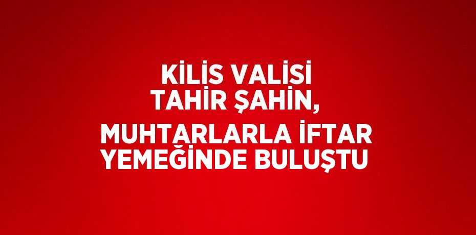 KİLİS VALİSİ TAHİR ŞAHİN, MUHTARLARLA İFTAR YEMEĞİNDE BULUŞTU