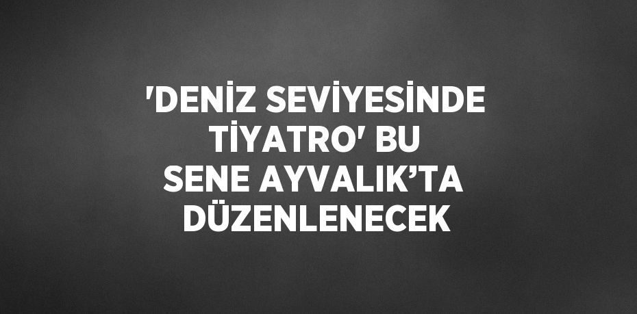 'DENİZ SEVİYESİNDE TİYATRO' BU SENE AYVALIK’TA DÜZENLENECEK