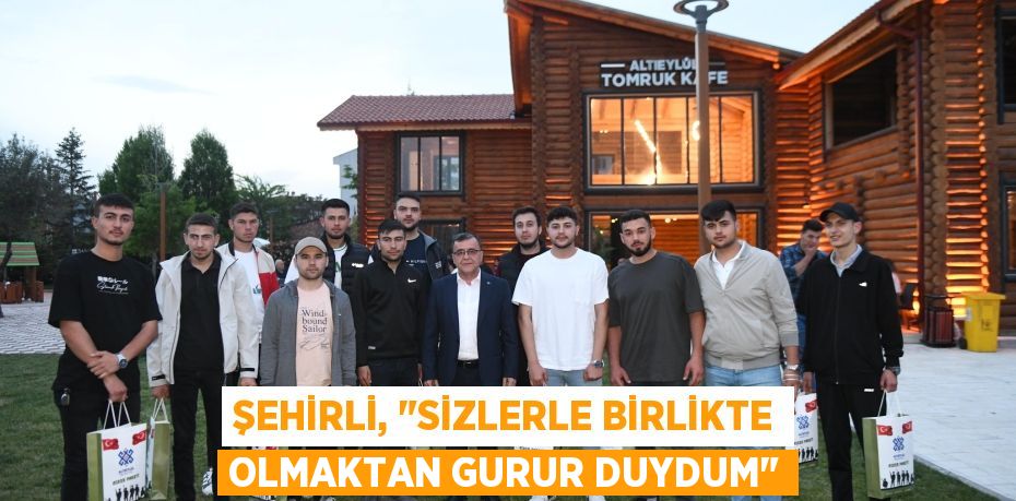 ŞEHİRLİ, "SİZLERLE BİRLİKTE OLMAKTAN GURUR DUYDUM"