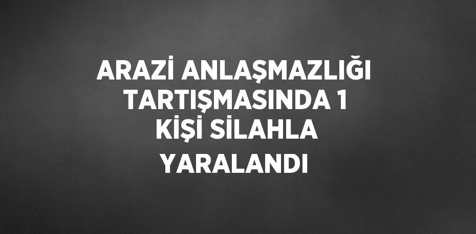 ARAZİ ANLAŞMAZLIĞI TARTIŞMASINDA 1 KİŞİ SİLAHLA YARALANDI