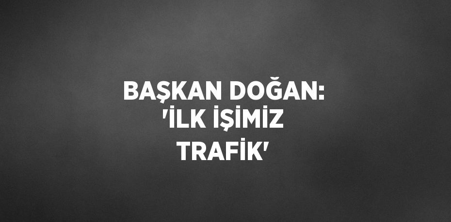 BAŞKAN DOĞAN: 'İLK İŞİMİZ TRAFİK'