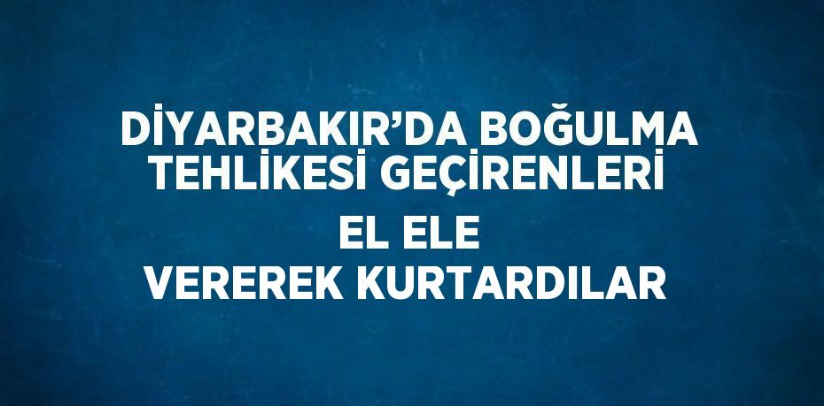 DİYARBAKIR’DA BOĞULMA TEHLİKESİ GEÇİRENLERİ EL ELE VEREREK KURTARDILAR