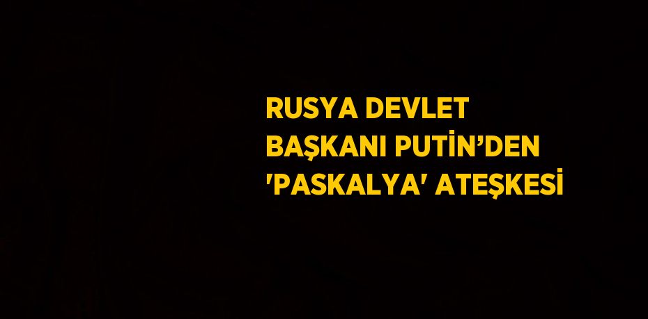 RUSYA DEVLET BAŞKANI PUTİN’DEN 'PASKALYA' ATEŞKESİ