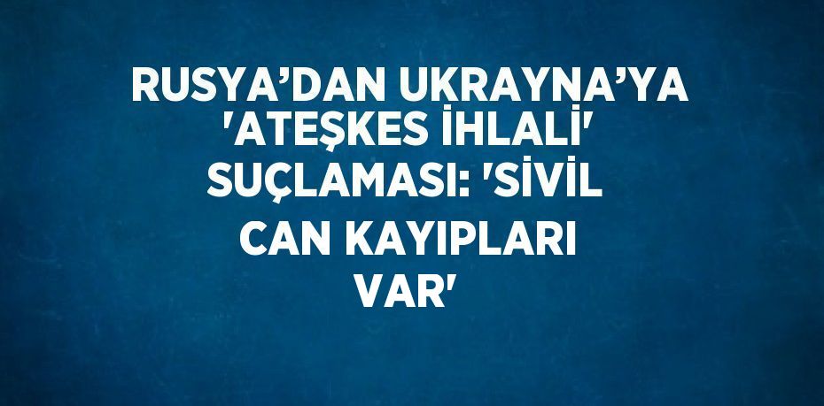RUSYA’DAN UKRAYNA’YA 'ATEŞKES İHLALİ' SUÇLAMASI: 'SİVİL CAN KAYIPLARI VAR'