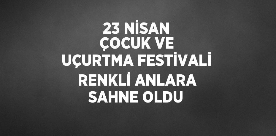 23 NİSAN ÇOCUK VE UÇURTMA FESTİVALİ RENKLİ ANLARA SAHNE OLDU