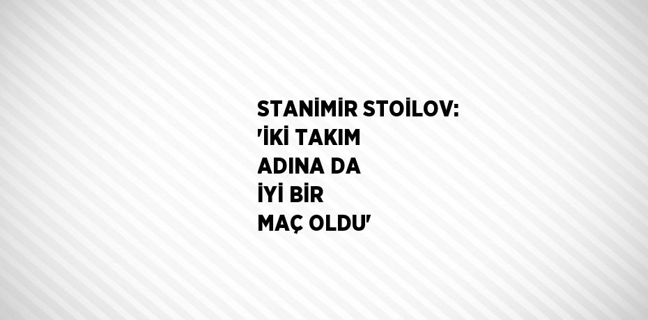 STANİMİR STOİLOV: 'İKİ TAKIM ADINA DA İYİ BİR MAÇ OLDU'