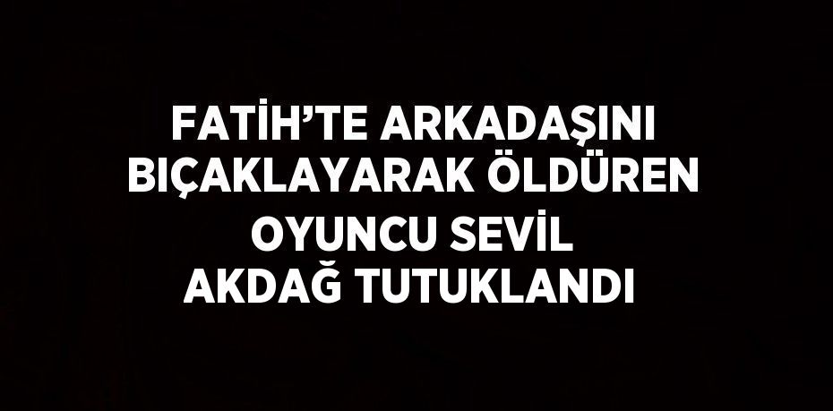 FATİH’TE ARKADAŞINI BIÇAKLAYARAK ÖLDÜREN OYUNCU SEVİL AKDAĞ TUTUKLANDI