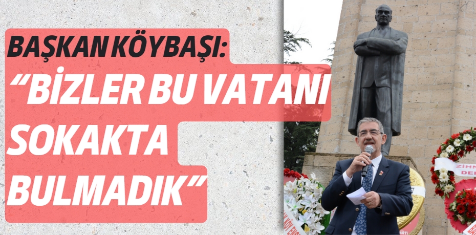 BAŞKAN KÖYBAŞI: “BİZLER BU VATANI SOKAKTA BULMADIK”