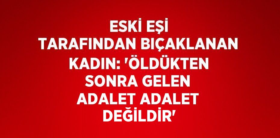 ESKİ EŞİ TARAFINDAN BIÇAKLANAN KADIN: 'ÖLDÜKTEN SONRA GELEN ADALET ADALET DEĞİLDİR'