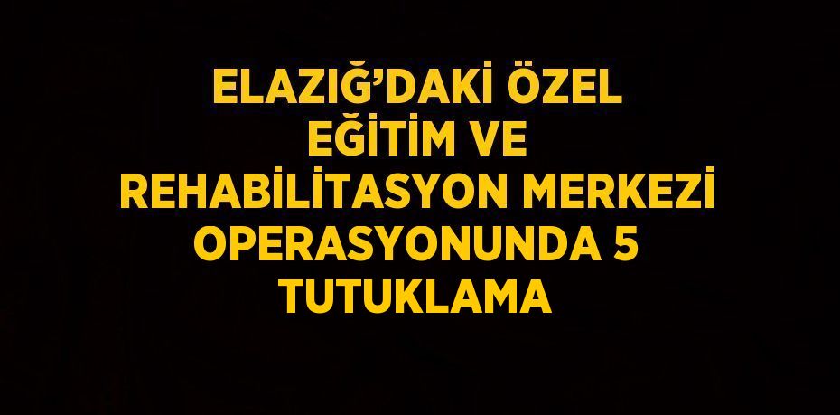 ELAZIĞ’DAKİ ÖZEL EĞİTİM VE REHABİLİTASYON MERKEZİ OPERASYONUNDA 5 TUTUKLAMA