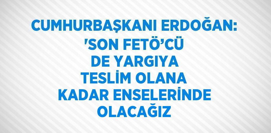 CUMHURBAŞKANI ERDOĞAN: 'SON FETÖ’CÜ DE YARGIYA TESLİM OLANA KADAR ENSELERİNDE OLACAĞIZ