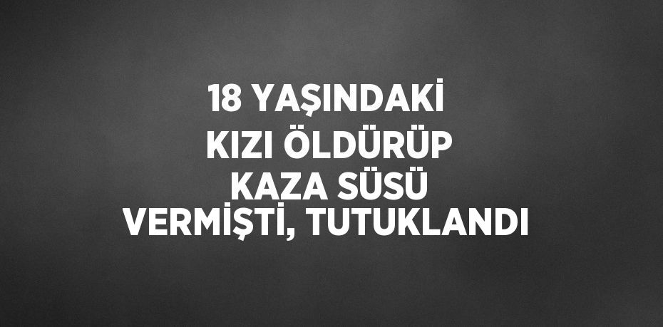 18 YAŞINDAKİ KIZI ÖLDÜRÜP KAZA SÜSÜ VERMİŞTİ, TUTUKLANDI