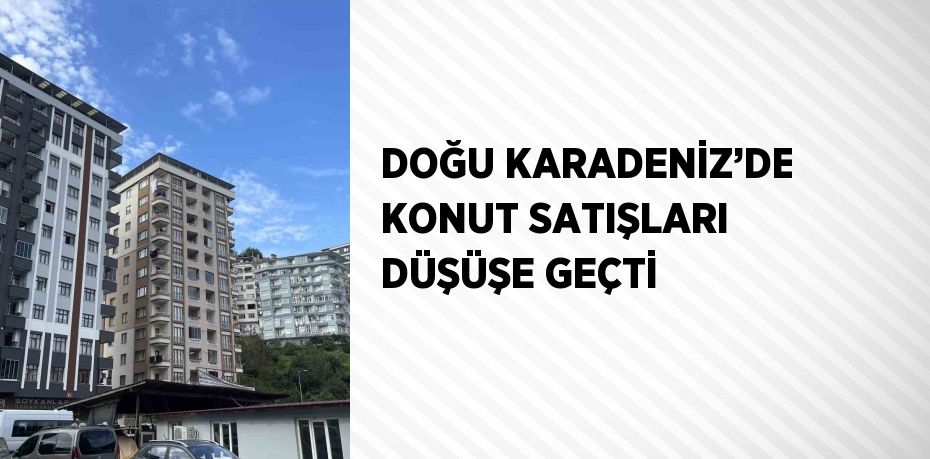 DOĞU KARADENİZ’DE KONUT SATIŞLARI DÜŞÜŞE GEÇTİ