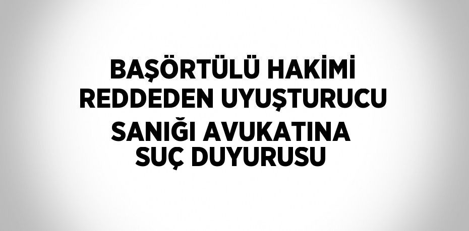 BAŞÖRTÜLÜ HAKİMİ REDDEDEN UYUŞTURUCU SANIĞI AVUKATINA SUÇ DUYURUSU