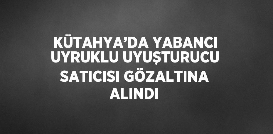 KÜTAHYA’DA YABANCI UYRUKLU UYUŞTURUCU SATICISI GÖZALTINA ALINDI