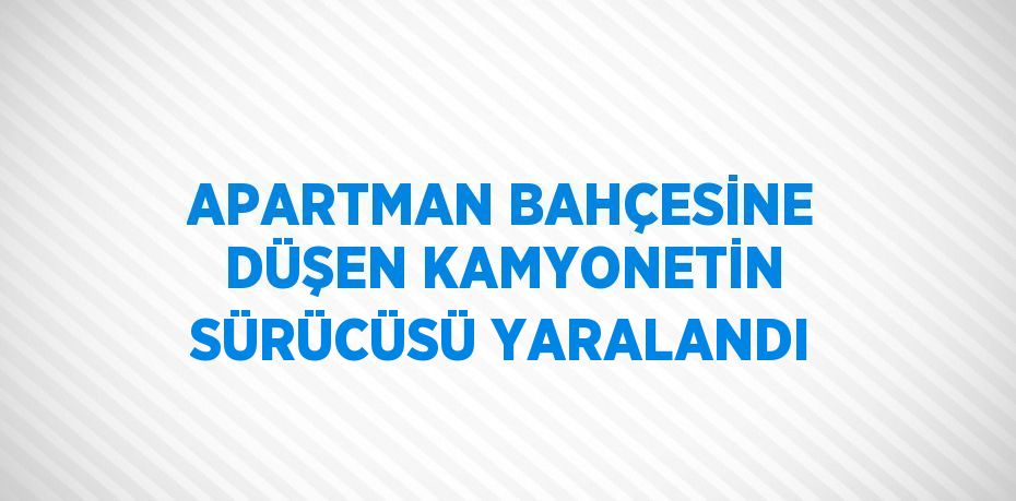 APARTMAN BAHÇESİNE DÜŞEN KAMYONETİN SÜRÜCÜSÜ YARALANDI