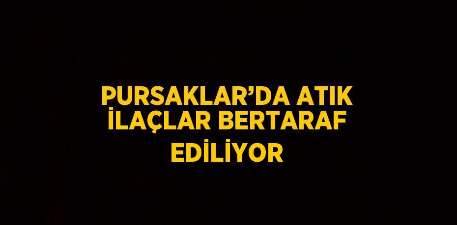 PURSAKLAR’DA ATIK İLAÇLAR BERTARAF EDİLİYOR