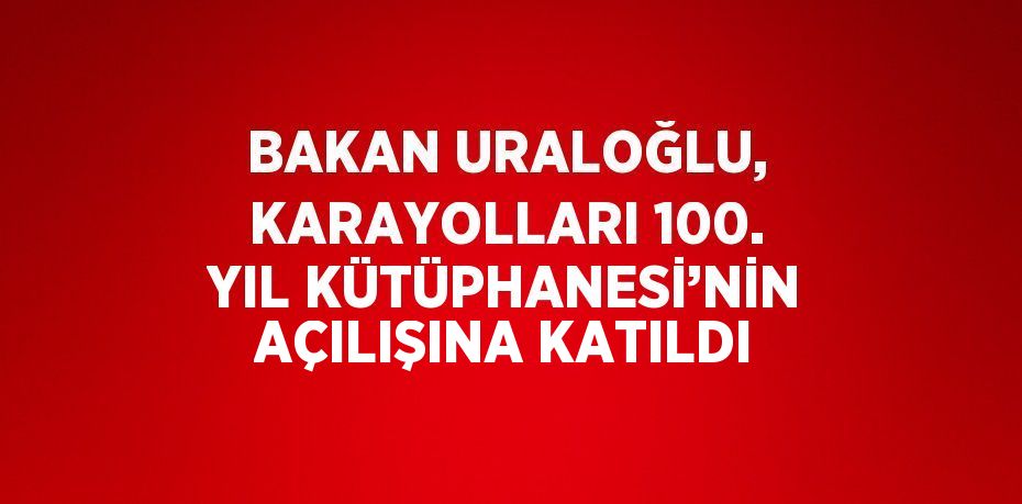 BAKAN URALOĞLU, KARAYOLLARI 100. YIL KÜTÜPHANESİ’NİN AÇILIŞINA KATILDI