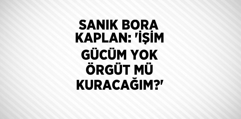 SANIK BORA KAPLAN: 'İŞİM GÜCÜM YOK ÖRGÜT MÜ KURACAĞIM?'