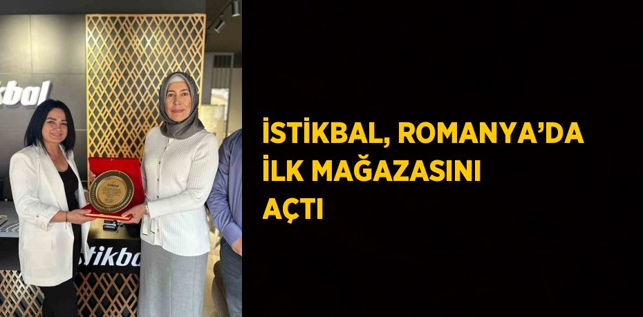 İSTİKBAL, ROMANYA’DA İLK MAĞAZASINI AÇTI