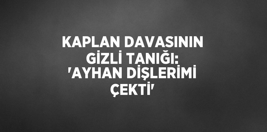 KAPLAN DAVASININ GİZLİ TANIĞI: 'AYHAN DİŞLERİMİ ÇEKTİ'