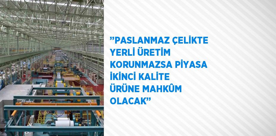 ’’PASLANMAZ ÇELİKTE YERLİ ÜRETİM KORUNMAZSA PİYASA İKİNCİ KALİTE ÜRÜNE MAHKÛM OLACAK’’