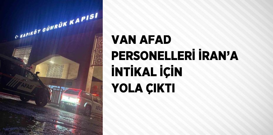 VAN AFAD PERSONELLERİ İRAN’A İNTİKAL İÇİN YOLA ÇIKTI